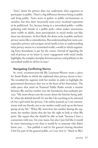 privacy 57
Teens’ desire for privacy does not undermine their eagerness to
participate in public. There’s a big difference between being in public
and being public. Teens want to gather in public environments to
socialize, but they don’t necessarily want every vocalized expression
to be publicized. Yet, because being in a networked public—unlike
gathering with friends in a public park—often makes interactions
more visible to adults, mere participation in social media can blur
these two dynamics. At first blush, the desire to be in public and have
privacy seems like a contradiction. But understanding how teens con-
ceptualize privacy and navigate social media is key to understanding
what privacy means in a networked world, a world in which negotiat-
ing fuzzy boundaries is par for the course. Instead of signaling the
end of privacy as we know it, teens’ engagement with social media
highlights the complex interplay between privacy and publicity in the
networked world we all live in now.6
Navigating Conflicting Norms
In 2006, seventeen-­year-­old Bly Lauritano-­Werner wrote a piece
for Youth Radio in which she explained what privacy meant to her.7
She recorded the segment with her mother in order to highlight the
generational disconnect that was at the heart of her frustration. The
radio piece that aired on National Public Radio reveals a tension
between Bly and her mother over the boundaries that underpin pri-
vacy. “My mom always uses the excuse about the Internet being ‘pub-
lic’ when she defends herself. It’s not like I do anything to be ashamed
of, but a girl needs her privacy. I do online journals so I can commu-
nicate with my friends, not so my mother could catch up on the latest
gossip of my life.” When Bly interviews her mother during the seg-
ment, her mother claims that she has the right to look at what Bly
posts. She argues that she should be able to look “because I have a
connection with you. I’m your mom, but also I just feel like it would
be more interesting to me than it would be to someone who didn’t
know you. . . . You publish it and it’s for general viewing therefore
I feel I’m part of the general public, so I can view it.” Much to Bly’s
 