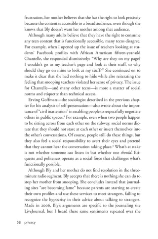privacy58
frustration, her mother believes that she has the right to look precisely
because the content is accessible to a broad audience, even though she
knows that Bly doesn’t want her mother among that audience.
Although many adults believe that they have the right to consume
any teen content that is functionally accessible, many teens disagree.
For example, when I opened up the issue of teachers looking at stu-
dents’ Facebook profiles with African American fifteen-­year-­old
Chantelle, she responded dismissively: “Why are they on my page?
I wouldn’t go to my teacher’s page and look at their stuff, so why
should they go on mine to look at my stuff?” She continued on to
make it clear that she had nothing to hide while also reiterating the
feeling that snooping teachers violated her sense of privacy. The issue
for Chantelle—and many other teens—is more a matter of social
norms and etiquette than technical access.
Erving Goffman—the sociologist described in the previous chap-
ter for his analysis of self-­presentation—also wrote about the impor-
tance of “civil inattention” in enabling people to respectfully negotiate
others in public spaces.8
For example, even when two people happen
to be sitting across from each other on the subway, social norms dic-
tate that they should not stare at each other or insert themselves into
the other’s conversations. Of course, people still do these things, but
they also feel a social responsibility to avert their eyes and pretend
that they cannot hear the conversation taking place.9
What’s at stake
is not whether someone can listen in but whether one should. Eti-
quette and politeness operate as a social force that challenges what’s
functionally possible.
Although Bly and her mother do not find resolution in the three-­
minute radio segment, Bly accepts that there is nothing she can do to
stop her mother from snooping. She concludes instead that journal-
ing sites “are becoming lame” because parents are starting to create
their own profiles and use these services to meet strangers, failing to
recognize the hypocrisy in their advice about talking to strangers.
Made in 2006, Bly’s arguments are specific to the journaling site
LiveJournal, but I heard these same sentiments repeated over the
 