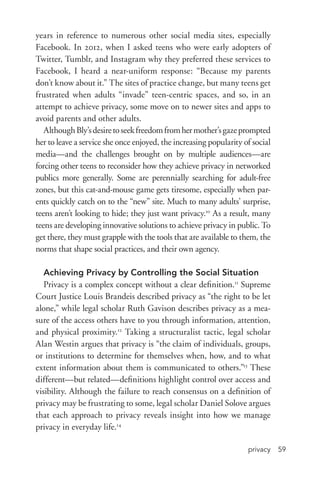 privacy 59
years in reference to numerous other social media sites, especially
Facebook. In 2012, when I asked teens who were early adopters of
Twitter, Tumblr, and Instagram why they preferred these services to
Facebook, I heard a near-­uniform response: “Because my parents
don’t know about it.” The sites of practice change, but many teens get
frustrated when adults “invade” teen-­centric spaces, and so, in an
attempt to achieve privacy, some move on to newer sites and apps to
avoid parents and other adults.
AlthoughBly’sdesiretoseekfreedomfromhermother’sgazeprompted
her to leave a service she once enjoyed, the increasing popularity of social
media—and the challenges brought on by multiple audiences—are
forcing other teens to reconsider how they achieve privacy in networked
publics more generally. Some are perennially searching for adult-­free
zones, but this cat-­and-­mouse game gets tiresome, especially when par-
ents quickly catch on to the “new” site. Much to many adults’ surprise,
teens aren’t looking to hide; they just want privacy.10
As a result, many
teens are developing innovative solutions to achieve privacy in public. To
get there, they must grapple with the tools that are available to them, the
norms that shape social practices, and their own agency.
Achieving Privacy by Controlling the Social Situation
Privacy is a complex concept without a clear definition.11
Supreme
Court Justice Louis Brandeis described privacy as “the right to be let
alone,” while legal scholar Ruth Gavison describes privacy as a mea-
sure of the access others have to you through information, attention,
and physical proximity.12
Taking a structuralist tactic, legal scholar
Alan Westin argues that privacy is “the claim of individuals, groups,
or institutions to determine for themselves when, how, and to what
extent information about them is communicated to others.”13
These
different—but related—definitions highlight control over access and
visibility. Although the failure to reach consensus on a definition of
privacy may be frustrating to some, legal scholar Daniel Solove argues
that each approach to privacy reveals insight into how we manage
privacy in everyday life.14
 