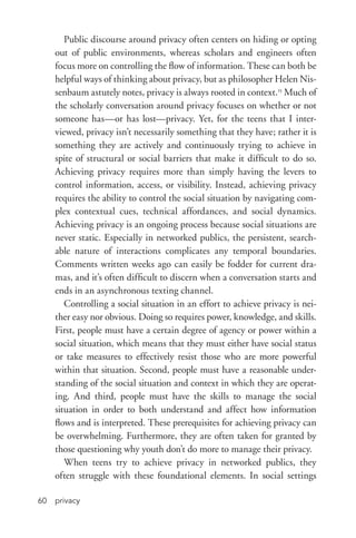 privacy60
Public discourse around privacy often centers on hiding or opting
out of public environments, whereas scholars and engineers often
focus more on controlling the flow of information. These can both be
helpful ways of thinking about privacy, but as philosopher Helen Nis-
senbaum astutely notes, privacy is always rooted in context.15
Much of
the scholarly conversation around privacy focuses on whether or not
someone has—or has lost—privacy. Yet, for the teens that I inter-
viewed, privacy isn’t necessarily something that they have; rather it is
something they are actively and continuously trying to achieve in
spite of structural or social barriers that make it difficult to do so.
Achieving privacy requires more than simply having the levers to
control information, access, or visibility. Instead, achieving privacy
requires the ability to control the social situation by navigating com-
plex contextual cues, technical affordances, and social dynamics.
Achieving privacy is an ongoing process because social situations are
never static. Especially in networked publics, the persistent, search-
able nature of interactions complicates any temporal boundaries.
Comments written weeks ago can easily be fodder for current dra-
mas, and it’s often difficult to discern when a conversation starts and
ends in an asynchronous texting channel.
Controlling a social situation in an effort to achieve privacy is nei-
ther easy nor obvious. Doing so requires power, knowledge, and skills.
First, people must have a certain degree of agency or power within a
social situation, which means that they must either have social status
or take measures to effectively resist those who are more powerful
within that situation. Second, people must have a reasonable under-
standing of the social situation and context in which they are operat-
ing. And third, people must have the skills to manage the social
situation in order to both understand and affect how information
flows and is interpreted. These prerequisites for achieving privacy can
be overwhelming. Furthermore, they are often taken for granted by
those questioning why youth don’t do more to manage their privacy.
When teens try to achieve privacy in networked publics, they
often struggle with these foundational elements. In social settings
 