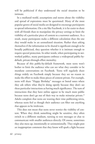 privacy62
will be publicized if they understand the social situation to be
intimate.
In a mediated world, assumptions and norms about the visibility
and spread of expressions must be questioned. Many of the most
popular genres of social media are designed to encourage participants
to spread information. On a site like Facebook, it is far easier to share
with all friends than to manipulate the privacy settings to limit the
visibility of a particular piece of content to a narrower audience. As a
result, many participants make a different calculation than the one
they would make in an unmediated situation. Rather than asking
themselves if the information to be shared is significant enough to be
broadly publicized, they question whether it is intimate enough to
require special protection. In other words, when participating in net-
worked publics, many participants embrace a widespread public-­by-­
default, private-­through-­effort mentality.
Because of this public-­by-­default framework, most teens won’t
bother to limit the audience who can see what they consider to be
mundane conversations on Facebook. Teens will regularly share
things widely on Facebook simply because they see no reason to
make the effort to make those pieces of content private. For example,
teens will share “Happy Birthday” messages or bored notes where
they ask others what they’re doing openly because they don’t see
these particular interactions as having much significance. The sum of
interactions that they have online appear to be much more public
because teens don’t go out of their way to make minutiae private.18
Adults complain that teens are wasting their time publicizing trivia,
whereas teens feel as though their audience can filter out anything
that appears to be irrelevant.
This does not mean that teens never restrict the visibility of con-
tent. When they think something might be sensitive, they often
switch to a different medium, turning to text messages or chat to
communicate with smaller audiences directly. Of course, sometimes
they also mess up, intentionally or unintentionally. They might post
an inappropriate comment that they know will spark a fight because
 