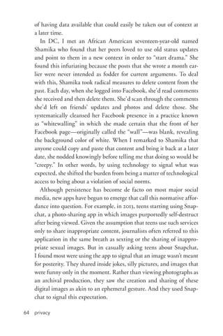 privacy64
of having data available that could easily be taken out of context at
a later time.
In DC, I met an African American seventeen-­year-­old named
Shamika who found that her peers loved to use old status updates
and point to them in a new context in order to “start drama.” She
found this infuriating because the posts that she wrote a month ear-
lier were never intended as fodder for current arguments. To deal
with this, Shamika took radical measures to delete content from the
past. Each day, when she logged into Facebook, she’d read comments
she received and then delete them. She’d scan through the comments
she’d left on friends’ updates and photos and delete those. She
systematically cleansed her Facebook presence in a practice known
as “whitewalling” in which she made certain that the front of her
Facebook page—originally called the “wall”—was blank, revealing
the background color of white. When I remarked to Shamika that
anyone could copy and paste that content and bring it back at a later
date, she nodded knowingly before telling me that doing so would be
“creepy.” In other words, by using technology to signal what was
expected, she shifted the burden from being a matter of technological
access to being about a violation of social norms.
Although persistence has become de facto on most major social
media, new apps have begun to emerge that call this normative affor-
dance into question. For example, in 2013, teens starting using Snap-
chat, a photo-­sharing app in which images purportedly self-­destruct
after being viewed. Given the assumption that teens use such services
only to share inappropriate content, journalists often referred to this
application in the same breath as sexting or the sharing of inappro-
priate sexual images. But in casually asking teens about Snapchat,
I found most were using the app to signal that an image wasn’t meant
for posterity. They shared inside jokes, silly pictures, and images that
were funny only in the moment. Rather than viewing photographs as
an archival production, they saw the creation and sharing of these
digital images as akin to an ephemeral gesture. And they used Snap-
chat to signal this expectation.
 