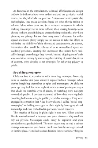 privacy 65
As discussed in the introduction, technical affordances and design
defaults do influence how teens understand and use particular social
media, but they don’t dictate practice. As teens encounter particular
technologies, they make decisions based on what they’re trying to
achieve. More often than not, in a technical ecosystem in which
making content private is more difficult than sharing broadly, teens
choose to share, even if doing so creates the impression that they have
given up on privacy. It’s not that every teen is desperate for wide-
spread attention; plenty simply see no reason to take the effort to
minimize the visibility of their photos and conversations. As a result,
interactions that would be ephemeral in an unmediated space are
suddenly persistent, creating the impression that norms have radi-
cally changed even though they haven’t. Instead of going out of their
way to achieve privacy by restricting the visibility of particular pieces
of content, teens develop other strategies for achieving privacy in
public.
Social Steganography
Children love to experiment with encoding messages. From pig
latin to invisible ink pens, children explore hidden messages when
they’re imagining themselves as spies and messengers. As children
grow up, they look for more sophisticated means of passing messages
that elude the watchful eyes of adults. In watching teens navigate
networked publics, I became enamored of how they were regularly
encoding hidden meaning in publicly available messages. They were
engaged in a practice that Alice Marwick and I called “social steg-
anography,” or hiding messages in plain sight by leveraging shared
knowledge and cues embedded in particular social contexts.
The practice of hiding in plain sight is not new. When ancient
Greeks wanted to send a message over great distances, they couldn’t
rely on privacy. Messengers could easily be captured and even
encoded messages deciphered. The most secure way to send a private
message was to make sure that no one knew that the message existed
in the first place. Historical sources describe the extraordinary lengths
 