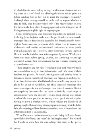 privacy66
to which Greeks went, hiding messages within wax tablets or tattoo-
ing them on a slave’s head and allowing the slave’s hair to grow out
before sending him or her out to meet the message’s recipient.19
Although these messages could be easily read by anyone who both-
ered to look, they became visible only if the viewer knew to look
for them in the first place. Cryptographers describe this practice of
hiding messages in plain sight as steganography.
Social steganography uses countless linguistic and cultural tools,
including lyrics, in-­jokes, and culturally specific references to encode
messages that are functionally accessible but simultaneously mean-
ingless. Some teens use pronouns while others refer to events, use
nicknames, and employ predetermined code words to share gossip
that lurking adults can’t interpret. Many teens write in ways that will
blend in and be invisible to or misinterpreted by adults. Whole con-
versations about school gossip, crushes, and annoying teachers go
unnoticed as teens host conversations that are rendered meaningless
to outside observers.
These practices are not new. Teens have long used whatever tools
are around them to try to share information under the noses of their
teachers and parents. At school, passing notes and putting notes in
lockers are classic examples of how teens use paper, pen, and ingenu-
ity to share information. Graffiti on bathroom walls may appear sim-
ply to be an act of vandalism, but these scrawled markings also
convey messages. As new technologies have entered into teen life, it’s
not surprising that teens also use them in similarly cryptic ways to
communicate with one another. Texting gossip during class serves
much of the same purpose as passing a note, yet it doesn’t require
having to move a physical object, which reduces the likelihood of
getting caught. But encoding messages guarantees only that if all else
fails, the meaning will not become accessible, even if control over the
information itself is unsuccessful.
When Carmen, a Latina seventeen-­year-­old living in Boston, broke
up with her boyfriend, she “wasn’t in the happiest state.” She wanted
her friends to know how she was feeling. Like many of her peers,
 