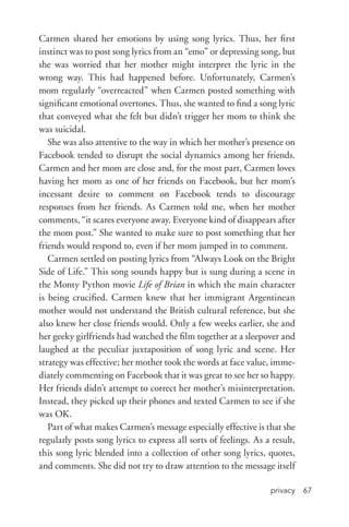 privacy 67
Carmen shared her emotions by using song lyrics. Thus, her first
instinct was to post song lyrics from an “emo” or depressing song, but
she was worried that her mother might interpret the lyric in the
wrong way. This had happened before. Unfortunately, Carmen’s
mom regularly “overreacted” when Carmen posted something with
significant emotional overtones. Thus, she wanted to find a song lyric
that conveyed what she felt but didn’t trigger her mom to think she
was suicidal.
She was also attentive to the way in which her mother’s presence on
Facebook tended to disrupt the social dynamics among her friends.
Carmen and her mom are close and, for the most part, Carmen loves
having her mom as one of her friends on Facebook, but her mom’s
incessant desire to comment on Facebook tends to discourage
responses from her friends. As Carmen told me, when her mother
comments, “it scares everyone away. Everyone kind of disappears after
the mom post.” She wanted to make sure to post something that her
friends would respond to, even if her mom jumped in to comment.
Carmen settled on posting lyrics from “Always Look on the Bright
Side of Life.” This song sounds happy but is sung during a scene in
the Monty Python movie Life of Brian in which the main character
is being crucified. Carmen knew that her immigrant Argentinean
mother would not understand the British cultural reference, but she
also knew her close friends would. Only a few weeks earlier, she and
her geeky girlfriends had watched the film together at a sleepover and
laughed at the peculiar juxtaposition of song lyric and scene. Her
strategy was effective; her mother took the words at face value, imme-
diately commenting on Facebook that it was great to see her so happy.
Her friends didn’t attempt to correct her mother’s misinterpretation.
Instead, they picked up their phones and texted Carmen to see if she
was OK.
Part of what makes Carmen’s message especially effective is that she
regularly posts song lyrics to express all sorts of feelings. As a result,
this song lyric blended into a collection of other song lyrics, quotes,
and comments. She did not try to draw attention to the message itself
 