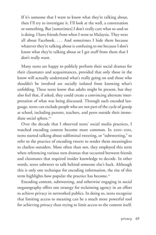 privacy 69
If it’s someone that I want to know what they’re talking about,
then I’ll try to investigate it. I’ll look at the wall, a conversation
or something. But [sometimes] I don’t really care what so-­and-­so
is doing. I have friends from when I went to Malaysia. They were
all about Facebook. . . . And sometimes I hide them because
whatever they’re talking about is confusing to me because I don’t
know what they’re talking about or I get stuff from them that I
don’t really want.
Many teens are happy to publicly perform their social dramas for
their classmates and acquaintances, provided that only those in the
know will actually understand what’s really going on and those who
shouldn’t be involved are socially isolated from knowing what’s
unfolding. These teens know that adults might be present, but they
also feel that, if asked, they could create a convincing alternate inter-
pretation of what was being discussed. Through such encoded lan-
guage, teens can exclude people who are not part of the cycle of gossip
at school, including parents, teachers, and peers outside their imme-
diate social sphere.20
Over the decade that I observed teens’ social media practices, I
watched encoding content become more common. In 2010–2011,
teens started talking about subliminal tweeting, or “subtweeting,” to
refer to the practice of encoding tweets to render them meaningless
to clueless outsiders. More often than not, they employed this term
when referencing various teen dramas that occurred between friends
and classmates that required insider knowledge to decode. In other
words, teens subtweet to talk behind someone else’s back. Although
this is only one technique for encoding information, the rise of this
term highlights how popular the practice has become.21
Encoding content, subtweeting, and otherwise engaging in social
steganography offers one strategy for reclaiming agency in an effort
to achieve privacy in networked publics. In doing so, teens recognize
that limiting access to meaning can be a much more powerful tool
for achieving privacy than trying to limit access to the content itself.
 