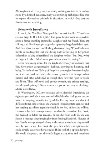 privacy70
Although not all teenagers are carefully crafting content to be under-
stood by a limited audience, many are exploring techniques like this
to express themselves privately in situations in which they assume
that others are watching.
Living with Surveillance
In 2008, the New York Times published an article called “Text Gen-
eration Gap: U R 2 Old (JK).” The piece begins with an anecdote
about a father shuttling around his daughter and her friend. They are
talking, and Dad interrupts to give his opinion; the girls roll their eyes.
And then there is silence, while the girls start texting. When Dad com-
ments to his daughter that she’s being rude for texting on her phone
rather than talking to her friend, the daughter replies: “But, Dad, we’re
texting each other. I don’t want you to hear what I’m saying.”22
Teens have many words for the kinds of everyday surveillance that
they have grown accustomed to: lurking, listening in, hovering, and
being “in my business.” Many of the privacy strategies that teens imple-
ment are intended to counter the power dynamic that emerges when
parents and other adults feel as though they have the right to watch
and listen. They shift tools and encode content, use privacy settings,
and demand privacy.23
Some teens even go to extremes to challenge
adults’ surveillance.
In Washington, DC, my colleague Alice Marwick interviewed an
eighteen-­year-­old black teen named Mikalah who had grown accus-
tomed to ongoing surveillance by adults. Having been in and out of
different foster care settings, she was used to having state agencies and
her varying guardians regularly check in on her, online and offline.
Frustrated by their attempts to access what she posted on Facebook,
she decided to delete her account. When she went to do so, she was
shown a message discouraging her from leaving Facebook. Pictures of
her friends were portrayed, along with a note about how they would
miss her on the site. Facebook also gave her a different option—she
could simply deactivate her account. If she took this option, her pro-
file would disappear, but she could login at any time and reactivate
 