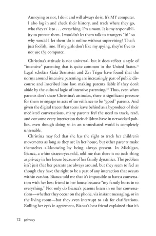 privacy72
Annoying or not, I do it and will always do it. It’s MY computer.
I also log in and check their history, and track where they go,
who they talk to . . . everything. I’m a mom. It is my responsibil-
ity to protect them. I wouldn’t let them talk to strangers “irl” so
why would I let them do it online without supervising? That’s
just foolish, imo. If my girls don’t like my spying, they’re free to
not use the computer.
Christina’s attitude is not universal, but it does reflect a style of
“intensive” parenting that is quite common in the United States.25
Legal scholars Gaia Bernstein and Zvi Triger have found that the
norms around intensive parenting are increasingly part of public dis-
course and inscribed into law, making parents liable if they don’t
abide by the cultural logic of intensive parenting.26
Thus, even when
parents don’t share Christina’s attitudes, there is significant pressure
for them to engage in acts of surveillance to be “good” parents. And
given the digital traces that teens leave behind as a byproduct of their
mediated conversations, many parents feel the need to track, read,
and consume every interaction their children have in networked pub-
lics, even though doing so in an unmediated world is completely
untenable.
Christina may feel that she has the right to track her children’s
movements as long as they are in her house, but other parents make
themselves all-­knowing by being always present. In Michigan,
Bianca, a white sixteen-­year-­old, told me that there is no such thing
as privacy in her house because of her family dynamics. The problem
isn’t just that her parents are always around, but they seem to feel as
though they have the right to be a part of any interaction that occurs
within earshot. Bianca told me that it’s impossible to have a conversa-
tion with her best friend in her house because “my family butts in to
everything.” Not only do Bianca’s parents listen in on her conversa-
tions—whether they occur on the phone, via instant messaging, or in
the living room—but they even interrupt to ask for clarifications.
Rolling her eyes in agreement, Bianca’s best friend explained that it’s
 