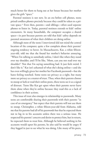 privacy 73
much better for them to hang out at her house because her mother
gives the girls “space.”
Parental nosiness is not new. In an era before cell phones, teens
prized cordless phones precisely because they could be taken to a pri-
vate space.27
Even then, parents—and siblings—often used separate
phones to listen in. Today, parental nosiness extends to kids’ online
encounters. In many households, the computer occupies a shared
space—in part because parents are told that kids’ safety depends on
parental awareness of what their children are doing online.
Although most of the teens I interviewed did not mind the central
location of the computer, quite a few complain about their parents’
ongoing tendency to hover. In Massachusetts, Kat, a white fifteen-­
year-­old, told me that she found her mother’s behavior annoying.
“When I’m talking to somebody online, I don’t like when they stand
over my shoulder, and I’ll be like, ‘Mom, can you not read over my
shoulder?’ Not that I’m saying something bad. It just feels weird. I
don’t like it.” Kat isn’t ashamed of what she’s doing online—and she
has even willingly given her mother her Facebook password—but she
hates feeling watched. Some teens see privacy as a right, but many
more see privacy as a matter of trust. Thus, when their parents choose
to snoop or lurk or read their online posts, these teens see it as a signal
of distrust. Teens like Kat get upset when their parents never leave
them alone when they’re online because they read this as a lack of
confidence in their actions.
This issue of trust also emerges in relationship to passwords. Many
teens are comfortable sharing their passwords with their parents “in
case of an emergency” but expect that their parents will not use them
to snoop. Christopher, a white fifteen-­year-­old from Alabama, told
me that his parents had all of his passwords but that he expected them
not to log in to his accounts unless there was a serious issue. He
respected his parents’ concern and desire to protect him, but in return,
he expected them to trust him. Although he believed nothing in his
accounts would upset his parents, he also said he would be angry if
they logged in just to see what he was doing. Like many of his peers,
 