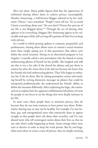 privacy 75
She’s not alone. Many public figures find that the appearance of
unlimited sharing allows them to achieve privacy meaningfully.
Heather Armstrong, a well-­known blogger referred to by her nick-
name “Dooce,” once remarked: “People I meet tell me, ‘It’s so weird
I know everything about you.’ No you don’t! Ninety-­five percent of
my life is not blogged about.”28
Through the act of sharing what
appears to be everything, bloggers like Armstrong appear to be vul-
nerable and open while still carving off a portion of their lives to keep
truly private.
In a world in which posting updates is common, purposeful, and
performative, sharing often allows teens to control a social situation
more than simply opting out. It also guarantees that others can’t
define the social situation. Sitting in an afterschool program in Los
Angeles, I casually asked a teen participant why she shared so many
embarrassing photos of herself on her profile. She laughed and told
me that it was a lot safer if she shared her photos and put them in
context by what she wrote than if she did not because she knew that
her friends also had embarrassing photos. They’d be happy to embar-
rass her if she let them. But by taking preemptive action and mock-
ing herself by writing dismissive messages on photos that could be
interpreted problematically, she undermined her friends’ ability to
define the situation differently. After explaining her logic, she contin-
ued on to explain how her apparent exhibitionism left plenty of room
for people to not focus in on the things that were deeply intimate in
her life.
In most cases where people share to maintain privacy, they do
because they do not want someone to have power over them. Perfor-
mative sharing may or may not be healthy. For example, I’ve met les-
bian, gay, and transgendered teens who extensively share to appear
straight so that people don’t ask about their sexuality, and I’ve met
abused teens who tell extravagant stories about their lives so that no
one asks what’s really happening at home. Issues emerge when teens
start to deceive in order to keep the truth private. But by and large,
when teens share to create a sense of privacy, they are simply asserting
 