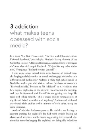 77
3 addiction
what makes teens
obsessed with social
media?
In a 2009 New York Times article, “To Deal with Obsession, Some
Defriend Facebook,” psychologist Kimberly Young, director of the
Center for Internet Addiction Recovery, describes dozens of teenagers
she’s met who tried to quit Facebook. “It’s just like any other addic-
tion,” Young says. “It’s hard to wean yourself.”1
I also came across several teens who, because of limited time,
challenging social dynamics, or a need to disengage, decided to quit
different social media sites.2
Andrew, a white high school senior in
Nashville, made a pact with a friend to leave Facebook, or to commit
“Facebook suicide,” because he felt “addicted” to it. He found that
he’d login at night, stay on the site until two o’clock in the morning,
and then be frustrated with himself for not getting any sleep. He
recounted telling himself, “This is stupid and it’s having control of
my life and I don’t want that with anything.” Andrew and his friend
deactivated their profiles within minutes of each other, using the
same computer.
Andrew’s decision had consequences. He said that not having an
account cramped his social life. He had more trouble finding out
about social activities, and he found negotiating interpersonal rela-
tionships more challenging. He explained not being able to look up
 