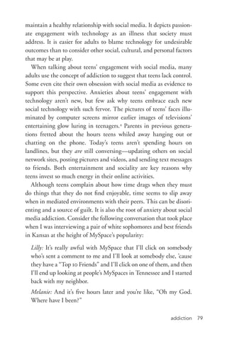 addiction 79
maintain a healthy relationship with social media. It depicts passion-
ate engagement with technology as an illness that society must
address. It is easier for adults to blame technology for undesirable
outcomes than to consider other social, cultural, and personal factors
that may be at play.
When talking about teens’ engagement with social media, many
adults use the concept of addiction to suggest that teens lack control.
Some even cite their own obsession with social media as evidence to
support this perspective. Anxieties about teens’ engagement with
technology aren’t new, but few ask why teens embrace each new
social technology with such fervor. The pictures of teens’ faces illu-
minated by computer screens mirror earlier images of televisions’
entertaining glow luring in teenagers.4
Parents in previous genera-
tions fretted about the hours teens whiled away hanging out or
chatting on the phone. Today’s teens aren’t spending hours on
landlines, but they are still conversing—updating others on social
network sites, posting pictures and videos, and sending text messages
to friends. Both entertainment and sociality are key reasons why
teens invest so much energy in their online activities.
Although teens complain about how time drags when they must
do things that they do not find enjoyable, time seems to slip away
when in mediated environments with their peers. This can be disori-
enting and a source of guilt. It is also the root of anxiety about social
media addiction. Consider the following conversation that took place
when I was interviewing a pair of white sophomores and best friends
in Kansas at the height of MySpace’s popularity:
Lilly: It’s really awful with MySpace that I’ll click on somebody
who’s sent a comment to me and I’ll look at somebody else, ’cause
they have a “Top 10 Friends” and I’ll click on one of them, and then
I’ll end up looking at people’s MySpaces in Tennessee and I started
back with my neighbor.
Melanie: And it’s five hours later and you’re like, “Oh my God.
Where have I been?”
 