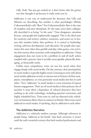 addiction80
Lilly: Yeah. You just get sucked in. I don’t know who the genius
was that thought it up because it really sucks you in.
Addiction is one way to understand the dynamic that Lilly and
Melanie are describing, but another is what psychologist Mihaly
Csikszentmihalyi calls “flow.”5
For Csikszentmihalyi, flow is the state
of complete and utter absorption. It’s the same sense that’s colloqui-
ally described it as being “in the zone.” Time disappears, attention
focuses, and people feel euphorically engaged. This is the ideal state
for creativity and artistry; athletes, musicians, and actors try to har-
ness this mindset before they perform. It is critical to leadership,
writing, software development, and education. Yet people also expe-
rience this state when they gamble and play video games, two activi-
ties that society often associates with compulsion or addiction.6
Deep
engagement does not seem to be a problem in and of itself, unless
coupled with a practice that is socially unacceptable, physically dam-
aging, or financially costly.
Unlike most compulsions, teens are not less social when they
engage deeply with social media. On the contrary, their participation
in social media is typically highly social. Listening to teens talk about
social media addiction reveals an interest not in features of their com-
puters, smartphones, or even particular social media sites but in each
other.7
Teen “addiction” to social media is a new extension of typical
human engagement. Their use of social media as their primary site of
sociality is most often a byproduct of cultural dynamics that have
nothing to do with technology, including parental restrictions and
highly scheduled lives. Teens turn to, and are obsessed with, which-
ever environment allows them to connect to friends. Most teens aren’t
addicted to social media; if anything, they’re addicted to each other.
The Addiction Narrative
Addiction is a relatively modern concept. Although references to
people being “addicted to the bottle” date back centuries, it wasn’t
until the early twentieth century that both medical professionals and
 