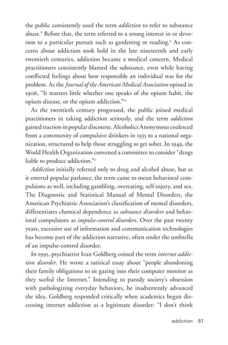 addiction 81
the public consistently used the term addiction to refer to substance
abuse.8
Before that, the term referred to a strong interest in or devo-
tion to a particular pursuit such as gardening or reading.9
As con-
cerns about addiction took hold in the late nineteenth and early
twentieth centuries, addiction became a medical concern. Medical
practitioners consistently blamed the substance, even while having
conflicted feelings about how responsible an individual was for the
problem. As the Journal of the American Medical Association opined in
1906, “It matters little whether one speaks of the opium habit, the
opium disease, or the opium addiction.”10
As the twentieth century progressed, the public joined medical
practitioners in taking addiction seriously, and the term addiction
gainedtractioninpopulardiscourse.AlcoholicsAnonymouscoalesced
from a community of compulsive drinkers in 1935 to a national orga-
nization, structured to help those struggling to get sober. In 1949, the
World Health Organization convened a committee to consider “drugs
liable to produce addiction.”11
Addiction initially referred only to drug and alcohol abuse, but as
it entered popular parlance, the term came to mean behavioral com-
pulsions as well, including gambling, overeating, self-­injury, and sex.
The Diagnostic and Statistical Manual of Mental Disorders, the
American Psychiatric Association’s classification of mental disorders,
differentiates chemical dependence as substance disorders and behav-
ioral compulsions as impulse-­control disorders. Over the past twenty
years, excessive use of information and communication technologies
has become part of the addiction narrative, often under the umbrella
of an impulse-­control disorder.
In 1995, psychiatrist Ivan Goldberg coined the term internet addic-
tion disorder. He wrote a satirical essay about “people abandoning
their family obligations to sit gazing into their computer monitor as
they surfed the Internet.” Intending to parody society’s obsession
with pathologizing everyday behaviors, he inadvertently advanced
the idea. Goldberg responded critically when academics began dis-
cussing internet addiction as a legitimate disorder: “I don’t think
 