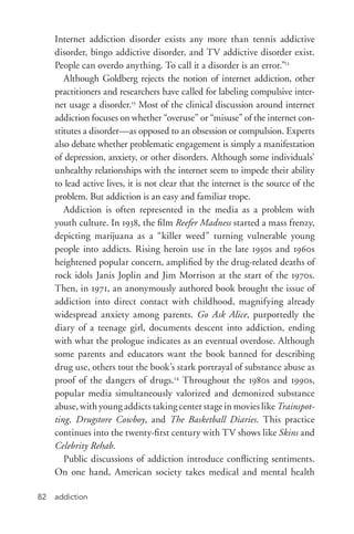 addiction82
Internet addiction disorder exists any more than tennis addictive
disorder, bingo addictive disorder, and TV addictive disorder exist.
People can overdo anything. To call it a disorder is an error.”12
Although Goldberg rejects the notion of internet addiction, other
practitioners and researchers have called for labeling compulsive inter-
net usage a disorder.13
Most of the clinical discussion around internet
addiction focuses on whether “overuse” or “misuse” of the internet con-
stitutes a disorder—as opposed to an obsession or compulsion. Experts
also debate whether problematic engagement is simply a manifestation
of depression, anxiety, or other disorders. Although some individuals’
unhealthy relationships with the internet seem to impede their ability
to lead active lives, it is not clear that the internet is the source of the
problem. But addiction is an easy and familiar trope.
Addiction is often represented in the media as a problem with
youth culture. In 1938, the film Reefer Madness started a mass frenzy,
depicting marijuana as a “killer weed” turning vulnerable young
people into addicts. Rising heroin use in the late 1950s and 1960s
heightened popular concern, amplified by the drug-­related deaths of
rock idols Janis Joplin and Jim Morrison at the start of the 1970s.
Then, in 1971, an anonymously authored book brought the issue of
addiction into direct contact with childhood, magnifying already
widespread anxiety among parents. Go Ask Alice, purportedly the
diary of a teenage girl, documents descent into addiction, ending
with what the prologue indicates as an eventual overdose. Although
some parents and educators want the book banned for describing
drug use, others tout the book’s stark portrayal of substance abuse as
proof of the dangers of drugs.14
Throughout the 1980s and 1990s,
popular media simultaneously valorized and demonized substance
abuse, with young addicts taking center stage in movies like Trainspot-
ting, Drugstore Cowboy, and The Basketball Diaries. This practice
continues into the twenty-­first century with TV shows like Skins and
Celebrity Rehab.
Public discussions of addiction introduce conflicting sentiments.
On one hand, American society takes medical and mental health
 
