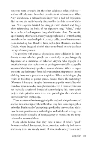 addiction 83
concerns more seriously. On the other, celebrities often celebrate—
and are still celebrated for—their out-­of-­control substance use. When
Amy Winehouse, a beloved blues singer with a bad girl reputation,
died in 2011, the media broadly discussed her death in terms of addic-
tion. News reports detailed her struggles with alcohol and drugs,
often referencing the lyrics of her signature song “Rehab,” which
focus on her refusal to go to a drug rehabilitation clinic. Meanwhile,
upon hearing of her death, many young people used a Twitter hashtag
to celebrate her membership in #27club, a collection of famous musi-
cians, including Jimi Hendrix, Janis Joplin, Jim Morrison, and Kurt
Cobain, whose drug and alcohol abuse contributed to early deaths at
the age of twenty-­seven.
The problem with popular discussions about addiction is that it
doesn’t matter whether people are chemically or psychologically
dependent on a substance or behavior. Anyone who engages in a
practice in ways that society sees as putting more socially acceptable
aspects of their lives in jeopardy are seen as addicted. When teenagers
choose to use the internet for social or entertainment purposes instead
of doing homework, parents are suspicious. When socializing or play
results in less sleep or poorer grades, parents blame the technology.
Of course, it is easy to imagine that teens may prefer to socialize with
friends or relax instead of doing homework, even if these activities are
not societally sanctioned. Instead of acknowledging this, many adults
project their priorities onto teens and pathologize their children’s
interactions with technology.
There are teens who do struggle significantly with impulse control,
and we should not ignore the difficulties they face in managing their
priorities. But instead of prompting a productive conversation, addic-
tion rhetoric positions new technologies as devilish and teenagers as
constitutionally incapable of having agency in response to the temp-
tations that surround them.
Many adults believe that they have a sense of what’s “good”
for teens—school, homework, focus, attention, and early bedtime—
and many teens are acutely aware of how much society values such
 