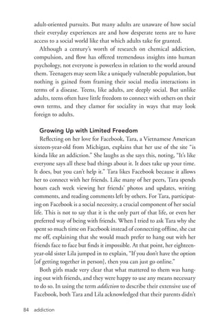 addiction84
adult-­oriented pursuits. But many adults are unaware of how social
their everyday experiences are and how desperate teens are to have
access to a social world like that which adults take for granted.
Although a century’s worth of research on chemical addiction,
compulsion, and flow has offered tremendous insights into human
psychology, not everyone is powerless in relation to the world around
them. Teenagers may seem like a uniquely vulnerable population, but
nothing is gained from framing their social media interactions in
terms of a disease. Teens, like adults, are deeply social. But unlike
adults, teens often have little freedom to connect with others on their
own terms, and they clamor for sociality in ways that may look
foreign to adults.
Growing Up with Limited Freedom
Reflecting on her love for Facebook, Tara, a Vietnamese American
sixteen-­year-­old from Michigan, explains that her use of the site “is
kinda like an addiction.” She laughs as she says this, noting, “It’s like
everyone says all these bad things about it. It does take up your time.
It does, but you can’t help it.” Tara likes Facebook because it allows
her to connect with her friends. Like many of her peers, Tara spends
hours each week viewing her friends’ photos and updates, writing
comments, and reading comments left by others. For Tara, participat-
ing on Facebook is a social necessity, a crucial component of her social
life. This is not to say that it is the only part of that life, or even her
preferred way of being with friends. When I tried to ask Tara why she
spent so much time on Facebook instead of connecting offline, she cut
me off, explaining that she would much prefer to hang out with her
friends face to face but finds it impossible. At that point, her eighteen-­
year-­old sister Lila jumped in to explain, “If you don’t have the option
[of getting together in person], then you can just go online.”
Both girls made very clear that what mattered to them was hang-
ing out with friends, and they were happy to use any means necessary
to do so. In using the term addiction to describe their extensive use of
Facebook, both Tara and Lila acknowledged that their parents didn’t
 
