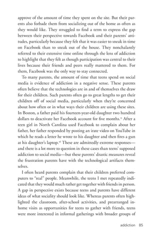 addiction 85
approve of the amount of time they spent on the site. But their par-
ents also forbade them from socializing out of the home as often as
they would like. They struggled to find a term to express the gap
between their perspective towards Facebook and their parents’ atti-
tudes, particularly because they felt that it was easier to sneak in time
on Facebook than to sneak out of the house. They nonchalantly
referred to their extensive time online through the lens of addiction
to highlight that they felt as though participation was central to their
lives because their friends and peers really mattered to them. For
them, Facebook was the only way to stay connected.
To many parents, the amount of time that teens spend on social
media is evidence of addiction in a negative sense. These parents
often believe that the technologies are in and of themselves the draw
for their children. Such parents often go to great lengths to get their
children off of social media, particularly when they’re concerned
about how often or in what ways their children are using these sites.
In Boston, a father paid his fourteen-­year-­old daughter two hundred
dollars to deactivate her Facebook account for five months.15
After a
teen girl in North Carolina used Facebook to complain about her
father, her father responded by posting an irate video on YouTube in
which he reads a letter he wrote to his daughter and then fires a gun
at his daughter’s laptop.16
These are admittedly extreme responses—
and there is a lot more to question in these cases than teens’ supposed
addiction to social media—but these parents’ drastic measures reveal
the frustration parents have with the technological artifacts them-
selves.
I often heard parents complain that their children preferred com-
puters to “real” people. Meanwhile, the teens I met repeatedly indi-
cated that they would much rather get together with friends in person.
A gap in perspective exists because teens and parents have different
ideas of what sociality should look like. Whereas parents often high-
lighted the classroom, after-­school activities, and prearranged in-­
home visits as opportunities for teens to gather with friends, teens
were more interested in informal gatherings with broader groups of
 