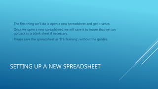  The first thing we’ll do is open a new spreadsheet and get it setup. 
 Once we open a new spreadsheet, we will save it to insure that we can 
go back to a blank sheet if necessary. 
 Please save the spreadsheet as ‘ITS Training’, without the quotes. 
SETTING UP A NEW SPREADSHEET 
