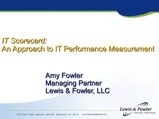 IT Scorecard:IT Scorecard:
An Approach to IT Performance MeasurementAn Approach to IT Performance Measurement
Amy FowlerAmy Fowler
Managing PartnerManaging Partner
Lewis & Fowler, LLCLewis & Fowler, LLC
 