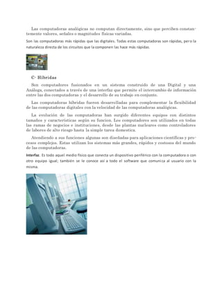 Las computadoras analógicas no computan directamente, sino que perciben constan-
temente valores, señales o magnitudes físicas variadas.
Son las computadoras más rápidas que las digitales. Todas estas computadoras son rápidas, pero la
naturaleza directa de los circuitos que la componen las hace más rápidas.
C- Híbridas
Son computadores fusionados en un sistema construido de una Digital y una
Análoga, conectados a través de una interfaz que permite el intercambio de información
entre las dos computadoras y el desarrollo de su trabajo en conjunto.
Las computadoras híbridas fueron desarrolladas para complementar la flexibilidad
de las computadoras digitales con la velocidad de las computadoras analógicas.
La evolución de las computadoras han surgido diferentes equipos con distintos
tamaños y características según su funcion. Los computadores son utilizados en todas
las ramas de negocios e instituciones, desde las plantas nucleares como controladores
de labores de alto riesgo hasta la simple tarea domestica.
Atendiendo a sus funciones algunas son diseñadas para aplicaciones científicas y pro-
cesos complejos. Estas utilizan los sistemas más grandes, rápidos y costosos del mundo
de las computadoras.
Interfaz. Es todo aquel medio físico que conecta un dispositivo periférico con la computadora o con
otro equipo igual; también se le conoce así a todo el software que comunica al usuario con la
misma.
 