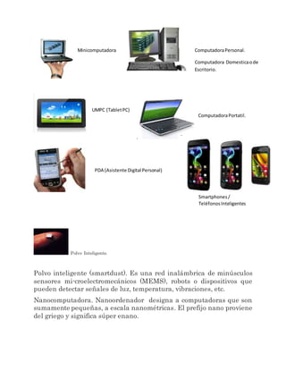 Polvo Inteligente.
Polvo inteligente (smartdust). Es una red inalámbrica de minúsculos
sensores mi-croelectromecánicos (MEMS), robots o dispositivos que
pueden detectar señales de luz, temperatura, vibraciones, etc.
Nanocomputadora. Nanoordenador designa a computadoras que son
sumamente pequeñas, a escala nanométricas. El prefijo nano proviene
del griego y significa súper enano.
Minicomputadora ComputadoraPersonal.
Computadora Domesticaode
Escritorio.
UMPC (TabletPC)
.
ComputadoraPortatil.
PDA (Asistente Digital Personal)
.
Smartphones/
TeléfonosInteligentes
 
