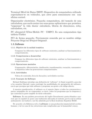 Terminal Móvil de Datos (MDT). Dispositivo de computadora utilizado
especialmen-te en vehículos, que sirve para comunicarse con una
oficina central.
Organizador electrónico. Pequeña computadora, del tamaño de una
calculadora,que suele contar con unas pocas aplicaciones que permiten
“organizar” la vida diaria: calendario, libreta de direcciones, reloj,
calculadora, etc.
PC ultramóvil (Ultra-Mobile PC - UMPC). Es una computadora tipo
tableta (Tablet
PC) de forma pequeño. Previamente conocida por su nombre código
Proyecto Origa-mi (Project Origami).
1.3. Software
1.3.1. Objetivo de la unidad temática
Comparar los diferentes tipos de software existentes, analizar su funcionamiento y
comportamiento.
1.3.2. Competencias a desarrollar
Compara los diferentes tipos de software existentes, analizar su funcionamiento y
comportamiento.
1.3.3. Operaciones mentales
Comparación, diferenciación, clasificación, transformación, evocación, razonamien-
to hipotético sobre las generaciones computacionales.
1.3.4. Actividades
Videos de contenido, foros de discusión y actividades escritas.
1.3.5. Concepto de Software
Richard Stallman introdujo una definición de “software”, le llamó «copyleft», para dar
a los usuarios libertad y para restringir las posibilidades de apropiación del software,
con lo que persigue que todo software y programa sea gratis o de código abierto.
A nuestra consideración, el software es el soporte lógico a todos los componentes y
partes intangibles de un computador; es decir, todos los programas que la componen y
que controlan la parte tangible de dicho ordenador.
Software. Es una palabra proveniente del inglés (literalmente: partes blandas o sua-
ves), que en español no posee una traducción adecuada al contexto, por lo cual se utiliza
asiduamente sin traducir y así fue admitida por la Real Academia Española (RAE).
De acuerdo a la biblioteca web, el software es una producción inmaterial del cerebro
humano y tal vez una de las estructuras más complicadas que la humanidad conoce.
 