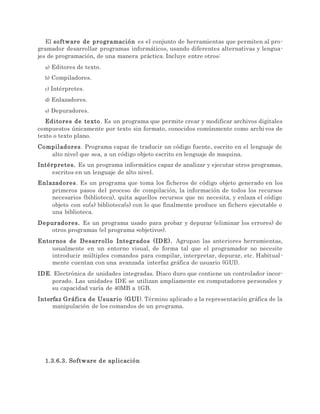 El software de programación es el conjunto de herramientas que permiten al pro-
gramador desarrollar programas informáticos, usando diferentes alternativas y lengua-
jes de programación, de una manera práctica. Incluye entre otros:
a) Editores de texto.
b) Compiladores.
c) Intérpretes.
d) Enlazadores.
e) Depuradores.
Editores de texto. Es un programa que permite crear y modificar archivos digitales
compuestos únicamente por texto sin formato, conocidos comúnmente como archivos de
texto o texto plano.
Compiladores. Programa capaz de traducir un código fuente, escrito en el lenguaje de
alto nivel que sea, a un código objeto escrito en lenguaje de maquina.
Intérpretes. Es un programa informático capaz de analizar y ejecutar otros programas,
escritos en un lenguaje de alto nivel.
Enlazadores. Es un programa que toma los ficheros de código objeto generado en los
primeros pasos del proceso de compilación, la información de todos los recursos
necesarios (biblioteca), quita aquellos recursos que no necesita, y enlaza el código
objeto con su(s) biblioteca(s) con lo que finalmente produce un fichero ejecutable o
una biblioteca.
Depuradores. Es un programa usado para probar y depurar (eliminar los errores) de
otros programas (el programa «objetivo»).
Entornos de Desarrollo Integrados (IDE). Agrupan las anteriores herramientas,
usualmente en un entorno visual, de forma tal que el programador no necesite
introducir múltiples comandos para compilar, interpretar, depurar, etc. Habitual-
mente cuentan con una avanzada interfaz gráfica de usuario (GUI).
IDE. Electrónica de unidades integradas. Disco duro que contiene un controlador incor-
porado. Las unidades IDE se utilizan ampliamente en computadores personales y
su capacidad varía de 40MB a 1GB.
Interfaz Gráfica de Usuario (GUI). Término aplicado a la representación gráfica de la
manipulación de los comandos de un programa.
1.3.6.3. Software de aplicación
 