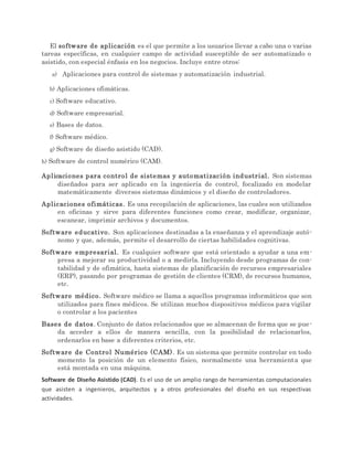 El software de aplicación es el que permite a los usuarios llevar a cabo una o varias
tareas específicas, en cualquier campo de actividad susceptible de ser automatizado o
asistido, con especial énfasis en los negocios. Incluye entre otros:
a) Aplicaciones para control de sistemas y automatización industrial.
b) Aplicaciones ofimáticas.
c) Software educativo.
d) Software empresarial.
e) Bases de datos.
f) Software médico.
g) Software de diseño asistido (CAD).
h) Software de control numérico (CAM).
Aplicaciones para control de sistemas y automatización industrial. Son sistemas
diseñados para ser aplicado en la ingeniería de control, focalizado en modelar
matemáticamente diversos sistemas dinámicos y el diseño de controladores.
Aplicaciones ofimáticas. Es una recopilación de aplicaciones, las cuales son utilizados
en oficinas y sirve para diferentes funciones como crear, modificar, organizar,
escanear, imprimir archivos y documentos.
Software educativo. Son aplicaciones destinadas a la enseñanza y el aprendizaje autó-
nomo y que, además, permite el desarrollo de ciertas habilidades cognitivas.
Software empresarial. Es cualquier software que está orientado a ayudar a una em-
presa a mejorar su productividad o a medirla. Incluyendo desde programas de con-
tabilidad y de ofimática, hasta sistemas de planificación de recursos empresariales
(ERP), pasando por programas de gestión de clientes (CRM), de recursos humanos,
etc.
Software médico. Software médico se llama a aquellos programas informáticos que son
utilizados para fines médicos. Se utilizan muchos dispositivos médicos para vigilar
o controlar a los pacientes
Bases de datos. Conjunto de datos relacionados que se almacenan de forma que se pue-
da acceder a ellos de manera sencilla, con la posibilidad de relacionarlos,
ordenarlos en base a diferentes criterios, etc.
Software de Control Numérico (CAM). Es un sistema que permite controlar en todo
momento la posición de un elemento físico, normalmente una herramienta que
está montada en una máquina.
Software de Diseño Asistido (CAD). Es el uso de un amplio rango de herramientas computacionales
que asisten a ingenieros, arquitectos y a otros profesionales del diseño en sus respectivas
actividades.
 