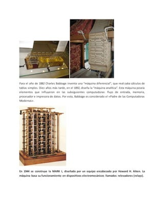Para el año de 1882 Charles Babbage inventa una “máquina diferencial”, que realizaba cálculos de
tablas simples. Diez años más tarde, en el 1892, diseña la “máquina analítica”. Esta máquina poseía
elementos que influyeron en las subsiguientes computadoras: flujo de entrada, memoria,
procesador e impresora de datos. Por esto, Babbage es considerado el «Padre de las Computadoras
Modernas».
En 1944 se construye la MARK I, diseñada por un equipo encabezado por Howard H. Aiken. La
máquina basa su funcionamiento en dispositivos electromecánicos llamados relevadores (relays).
 