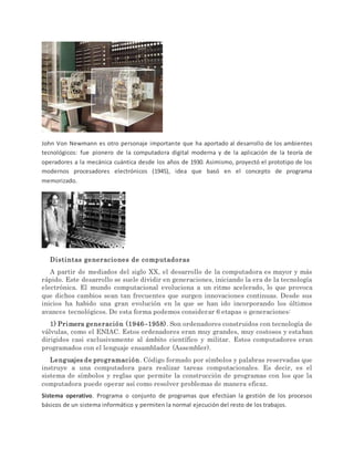 John Von Newmann es otro personaje importante que ha aportado al desarrollo de los ambientes
tecnológicos: fue pionero de la computadora digital moderna y de la aplicación de la teoría de
operadores a la mecánica cuántica desde los años de 1930. Asimismo, proyectó el prototipo de los
modernos procesadores electrónicos (1945), idea que basó en el concepto de programa
memorizado.
Distintas generaciones de computadoras
A partir de mediados del siglo XX, el desarrollo de la computadora es mayor y más
rápido. Este desarrollo se suele dividir en generaciones, iniciando la era de la tecnología
electrónica. El mundo computacional evoluciona a un ritmo acelerado, lo que provoca
que dichos cambios sean tan frecuentes que surgen innovaciones continuas. Desde sus
inicios ha habido una gran evolución en la que se han ido incorporando los últimos
avances tecnológicos. De esta forma podemos considerar 6 etapas o generaciones:
1) Primera generación (1946–1958). Son ordenadores construidos con tecnología de
válvulas, como el ENIAC. Estos ordenadores eran muy grandes, muy costosos y estaban
dirigidos casi exclusivamente al ámbito científico y militar. Estos computadores eran
programados con el lenguaje ensamblador (Assembler).
Lenguajes de programación. Código formado por símbolos y palabras reservadas que
instruye a una computadora para realizar tareas computacionales. Es decir, es el
sistema de símbolos y reglas que permite la construcción de programas con los que la
computadora puede operar así como resolver problemas de manera eficaz.
Sistema operativo. Programa o conjunto de programas que efectúan la gestión de los procesos
básicos de un sistema informático y permiten la normal ejecución del resto de los trabajos.
 
