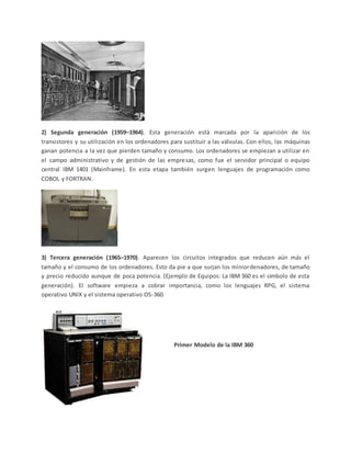 2) Segunda generación (1959–1964). Esta generación está marcada por la aparición de los
transistores y su utilización en los ordenadores para sustituir a las válvulas. Con ellos, las máquinas
ganan potencia a la vez que pierden tamaño y consumo. Los ordenadores se empiezan a utilizar en
el campo administrativo y de gestión de las empresas, como fue el servidor principal o equipo
central IBM 1401 (Mainframe). En esta etapa también surgen lenguajes de programación como
COBOL y FORTRAN.
3) Tercera generación (1965–1970). Aparecen los circuitos integrados que reducen aún más el
tamaño y el consumo de los ordenadores. Esto da pie a que surjan los miniordenadores, de tamaño
y precio reducido aunque de poca potencia. (Ejemplo de Equipos: La IBM 360 es el símbolo de esta
generación). El software empieza a cobrar importancia, como los lenguajes RPG, el sistema
operativo UNIX y el sistema operativo OS-360.
Primer Modelo de la IBM 360
 