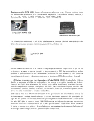 Cuarta generación (1971–1981). Aparece el microprocesador, que es un chip que contiene todos
los componentes electrónios de la unidad central de proceso, UCP (también conocida como CPU).
Ejemplos: IBM PC, IBM 34, MAC, APPLE3SMALL, TEXAS INSTRUMENTS.
Los ordenadores domésticos. El uso de los ordenadores se extiende a muchas áreas y se aplica en
diferentes productos: aparatos electrónicos, automóviles, robótica, etc.
En 1981 IBM lanza al mercado el PC (Personal Computer) que establece las pautas de lo que son los
ordenadores actuales y aparece también el sistema operativo DOS. La combinación de ambos
provoca la popularización de los ordenadores personales de uso doméstico, cuya oferta se
completa con ordenadores más económicos, como el Spectrum, el MSX, Commodore y Amstrad.
4) Quinta generación e inteligencia artificial (1982–1989). Hacia el año 1982, en
Japón se empieza a hablar de ordenadores de quinta generación, basados en la inte-
ligencia artificial. Con el nombre de “quinta generación” se refiere a una serie de orde -
nadores experimentales con inteligencia artificial, utilización del lenguaje natural, alta
velocidad de proceso, eventos virtuales, inalámbricos, robótica, sistemas expertos, moni-
tores con alta resolución de colores, entre otros.
Cada vez se hace más difícil la identificación de las generaciones de computadoras, porque los
grandes avances y nuevos descubrimientos ya no nos sorprenden como sucedió a mediados del
siglo XX. Hay quienes consideran que la cuarta y quinta generaciones han terminado, y ubican entre
los años 1971-1984 la cuarta, y entre 1984-1990 la quinta, período donde aparecen los primeros
monitores Súper VGA. Ellos consideran que la sexta generación está en desarrollo desde 1990 hasta
la fecha, en cambio otros autores y desarrolladores de tecnologías entienden que con la llegada del
nuevo siglo también llegó una nueva generación de la computación.
Computadora WANG 1971
Terminal 5251 de un IBM S/34.
Apple3small 1980
 