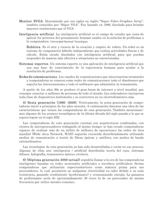Monitor SVGA. Denominado por sus siglas en inglés “Super Video Graphics Array”,
también conocidos por “Súper VGA”. Fue lanzado en 1989, diseñado para brindar
mayores resoluciones que el VGA
Inteligencia artificial. La inteligencia artificial es el campo de estudio que trata de
aplicar los procesos del pensamiento humano usados en la solución de problemas a
la computadora. Universidad Nacional Tecnológica.
Robótica. Es el arte y ciencia de la creación y empleo de robots. Un robot es un
sistema de computación híbrido independiente que realiza actividades físicas y de
cálculo. Están siendo diseñados con inteligencia artificial, para que puedan
responder de manera más efectiva a situaciones no estructuradas.
Sistemas expertos. Un sistema experto es una aplicación de inteligencia artificial que
usa una base de conocimiento de la experiencia humana para ayudar a la
resolución de problemas.
Redes de comunicaciones. Los canales de comunicaciones que interconectan terminales
y computadoras se conocen como redes de comunicaciones; todo el «hardware» que
soporta las interconexiones y todo el «software» que administra la transmisión.
A partir de los años 90s se produce el gran boom de internet a nivel mundial, que
consigue conectar a millones de personas de todo el mundo. Los ordenadores incorporan
toda clase de dispositivos multimedia y se convierten en un electrodoméstico más.
5) Sexta generación (1990 -2000). Teóricamente, la sexta generación de compu-
tadoras inició a principios de los años noventa. A continuación daremos una idea de las
características que tienen las computadoras de esta generación. También mencionare-
mos algunos de los avances tecnológicos de la última década del siglo pasado y lo que se
espera lograr en el siglo XXI.
Las computadoras de esta generación cuentan con arquitecturas combinadas, con
cientos de microprocesadores trabajando al mismo tiempo; se han creado computadoras
capaces de realizar más de un millón de millones de operaciones; las redes de área
mundial (Wide Area Network, WAN) seguirán creciendo desorbitadamente utilizando
medios de comunicación a través de fibras ópticas y satélites, con anchos de banda
extraordinarios.
Las tecnologías de esta generación ya han sido desarrolladas o están en ese proceso.
Algunas de ellas son: inteligencia / artificial distribuida; teoría del caos, sistemas
difusos, holografía, transistores ópticos, etcétera.
6) (Séptima generación 2000-actual) sepodría llamar a la era de las computadoras
inteligentes basadas en redes neuronales artificiales o «cerebros artificiales». Serían
computadoras que utilizarían superconductores como materia prima para sus
procesadores, lo cual permitiría no malgastar electricidad en calor debido a su nula
resistencia, ganando rendimiento (performance) y economizando energía. La ganancia
de performance sería de aproximadamente 30 veces la de un procesador de misma
frecuencia que utilice metales comunes.
 