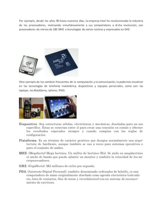 Por ejemplo, desde los años 90 hasta nuestros días, la empresa Intel ha revolucionado la industria
de los procesadores, motivando simultáneamente a sus competidores a dicha revolución, con
procesadores de menos de 100 MHZ a tecnologías de varios núcleos y expresados en GHZ.
Otro ejemplo de los cambios frecuentes de la computación y la comunicación, la podemos visualizar
en las tecnologías de telefonía inalámbrica, dispositivos y equipos personales, como son: las
laptops, los Blackberry, Iphone, IPAD.
Dispositivo. Son estructuras sólidas, electrónicas y mecánicas, diseñadas para un uso
específico. Éstas se conectan entre sí para crear una conexión en común y obtener
los resultados esperados siempre y cuando cumplan con las reglas de
configuración.
Plataforma. Es un término de carácter genérico que designa normalmente una arqui-
tectura de hardware, aunque también se usa a veces para sistemas operativos o
para el conjunto de ambos.
MHZ. (Megahertz)-Mega hertzios. Un millón de hertzios (Hz). Se mide en megahertzios
el ancho de banda que puede admitir un monitor y también la velocidad de los mi-
croprocesadores.
GHZ. (GigaHertz). Mil millones de ciclos por segundo.
PDA. (Asistente Digital Personal), también denominado ordenador de bolsillo, es una
computadora de mano originalmente diseñado como agenda electrónica (calenda-
rio, lista de contactos, bloc de notas y recordatorios) con un sistema de reconoci-
miento de escritura.
 