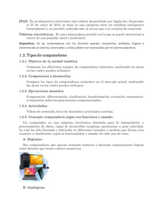 IPAD. Es un dispositivo electrónico tipo tableta desarrollado por Apple Inc. Anunciado
el 27 de enero de 2010, se sitúa en una categoría entre un «teléfono inteligente»
(smartphone) y un portátil, enfocado más al acceso que a la creación de contenido
Tabletas electrónicas. Es una computadora portátil con la que se puede interactuar a
través de una pantalla táctil o multitáctil.
Dispositivos. En las computadoras son los distintos aparato, mecanismo, artefacto, órgano o
elemento de un sistema. Conectados a ellas y deben ser reconocidos por el sistema operativo.
1.2. Tipos de computadoras
1.2.1. Objetivo de la unidad temática
Comparar los diferentes equipos de computadora existentes, analizando las áreas
en las cuales pueden utilizarse.
1.2.2. Competencia a desarrollar
Compara los tipos de computadoras existentes en el mercado actual, analizando
las áreas en las cuales pueden utilizarse.
1.2.3. Operaciones mentales
Comparación, diferenciación, clasificación, transformación, evocación, razonamien-
to hipotético sobre las generaciones computacionales.
1.2.4. Actividades
Videos de contenido, foros de discusión y actividades escritas.
1.2.5. Concepto computadora según sus funciones y tamaño.
Un computador es una máquina electrónica diseñada para la manipulación y
procesamiento de datos, capaz de desarrollar complejas operaciones a gran velocidad.
La cual ha sido diseñada y fabricada en diferentes tamaños y modelos que llevan a los
usuarios a clasificarlas según la funcionalidad y tamaño de cada una de estas.
A- Digitales
Son computadoras que operan contando números y haciendo comparaciones lógicas
entre factores que tienen valores numéricos.
B- Analógicas
 