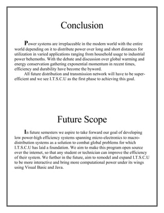 Conclusion
Power systems are irreplaceable in the modern world with the entire
world depending on it to distribute power over long and short distances for
utilization in varied applications ranging from household usage to industrial
power behemoths. With the debate and discussion over global warming and
energy conservation gathering exponential momentum in recent times,
efficiency and durability have become the byword.
All future distribution and transmission network will have to be super-
efficient and we see I.T.S.C.U as the first phase to achieving this goal.
Future Scope
In future semesters we aspire to take forward our goal of developing
low power-high efficiency systems spanning micro-electronics to macro-
distribution systems as a solution to combat global problems for which
I.T.S.C.U has laid a foundation. We aim to make this program open source
over the internet, so that any student or technician can improve the efficiency
of their system. We further in the future, aim to remodel and expand I.T.S.C.U
to be more interactive and bring more computational power under its wings
using Visual Basic and Java.
 
