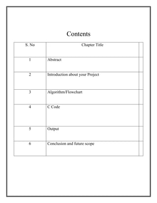 Contents
S. No Chapter Title
1 Abstract
2 Introduction about your Project
3 Algorithm/Flowchart
4 C Code
5 Output
6 Conclusion and future scope
 