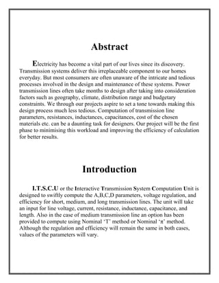 Abstract
Electricity has become a vital part of our lives since its discovery.
Transmission systems deliver this irreplaceable component to our homes
everyday. But most consumers are often unaware of the intricate and tedious
processes involved in the design and maintenance of these systems. Power
transmission lines often take months to design after taking into consideration
factors such as geography, climate, distribution range and budgetary
constraints. We through our projects aspire to set a tone towards making this
design process much less tedious. Computation of transmission line
parameters, resistances, inductances, capacitances, cost of the chosen
materials etc. can be a daunting task for designers. Our project will be the first
phase to minimising this workload and improving the efficiency of calculation
for better results.
Introduction
I.T.S.C.U or the Interactive Transmission System Computation Unit is
designed to swiftly compute the A,B,C,D parameters, voltage regulation, and
efficiency for short, medium, and long transmission lines. The unit will take
an input for line voltage, current, resistance, inductance, capacitance, and
length. Also in the case of medium transmission line an option has been
provided to compute using Nominal ‘T’ method or Nominal ‘π’ method.
Although the regulation and efficiency will remain the same in both cases,
values of the parameters will vary.
 