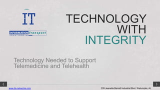 TECHNOLOGY
                               WITH
                          INTEGRITY
    Technology Needed to Support
    Telemedicine and Telehealth


www.its-networks.com               335 Jeanette Barrett Industrial Blvd. Wetumpka, AL
 