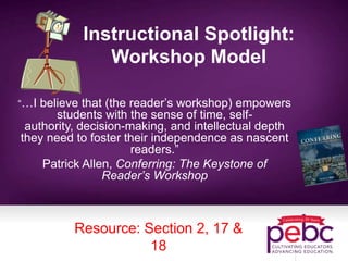 Instructional Spotlight:
Workshop Model
“…I believe that (the reader’s workshop) empowers
students with the sense of time, self-
authority, decision-making, and intellectual depth
they need to foster their independence as nascent
readers.”
Patrick Allen, Conferring: The Keystone of
Reader’s Workshop
Resource: Section 2, 17 &
18
 