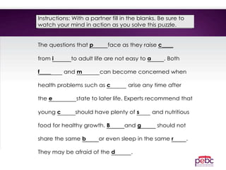 Instructions: With a partner fill in the blanks. Be sure to
watch your mind in action as you solve this puzzle.
The questions that p face as they raise c____
from i to adult life are not easy to a . Both
f____ and m can become concerned when
health problems such as c arise any time after
the e state to later life. Experts recommend that
young c should have plenty of s and nutritious
food for healthy growth. B and g should not
share the same b or even sleep in the same r .
They may be afraid of the d .
 