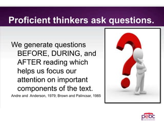 Proficient thinkers ask questions.
We generate questions
BEFORE, DURING, and
AFTER reading which
helps us focus our
attention on important
components of the text.
Andre and Anderson, 1979; Brown and Palincsar, 1985
 