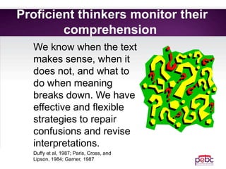 Proficient thinkers monitor their
comprehension
We know when the text
makes sense, when it
does not, and what to
do when meaning
breaks down. We have
effective and flexible
strategies to repair
confusions and revise
interpretations.
Duffy et al, 1987; Paris, Cross, and
Lipson, 1984; Garner, 1987
 