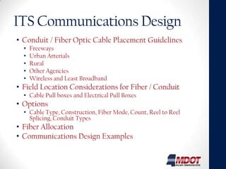 ITS Communications Design
• Conduit / Fiber Optic Cable Placement Guidelines
  •   Freeways
  •   Urban Arterials
  •   Rural
  •   Other Agencies
  •   Wireless and Least Broadband
• Field Location Considerations for Fiber / Conduit
  • Cable Pull boxes and Electrical Pull Boxes
• Options
  • Cable Type, Construction, Fiber Mode, Count, Reel to Reel
    Splicing, Conduit Types
• Fiber Allocation
• Communications Design Examples
 