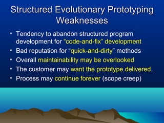 Structured Evolutionary PrototypingStructured Evolutionary Prototyping
WeaknessesWeaknesses
• Tendency to abandon structured program
development for “code-and-fix” development
• Bad reputation for “quick-and-dirty” methods
• Overall maintainability may be overlooked
• The customer may want the prototype delivered.
• Process may continue forever (scope creep)
 