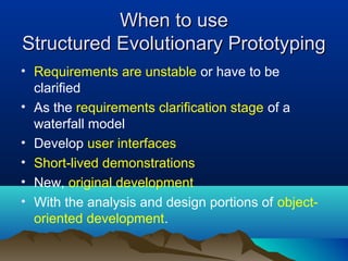 When to useWhen to use
Structured Evolutionary PrototypingStructured Evolutionary Prototyping
• Requirements are unstable or have to be
clarified
• As the requirements clarification stage of a
waterfall model
• Develop user interfaces
• Short-lived demonstrations
• New, original development
• With the analysis and design portions of object-
oriented development.
 