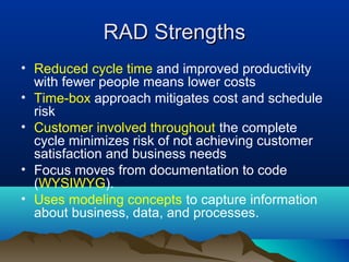 RAD StrengthsRAD Strengths
• Reduced cycle time and improved productivity
with fewer people means lower costs
• Time-box approach mitigates cost and schedule
risk
• Customer involved throughout the complete
cycle minimizes risk of not achieving customer
satisfaction and business needs
• Focus moves from documentation to code
(WYSIWYG).
• Uses modeling concepts to capture information
about business, data, and processes.
 