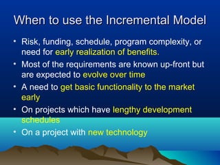 When to use the Incremental ModelWhen to use the Incremental Model
• Risk, funding, schedule, program complexity, or
need for early realization of benefits.
• Most of the requirements are known up-front but
are expected to evolve over time
• A need to get basic functionality to the market
early
• On projects which have lengthy development
schedules
• On a project with new technology
 