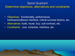 Spiral QuadrantSpiral Quadrant
Determine objectives, alternatives and constraintsDetermine objectives, alternatives and constraints
• Objectives: functionality, performance,
hardware/software interface, critical success factors, etc.
• Alternatives: build, reuse, buy, sub-contract, etc.
• Constraints: cost, schedule, interface, etc.
 